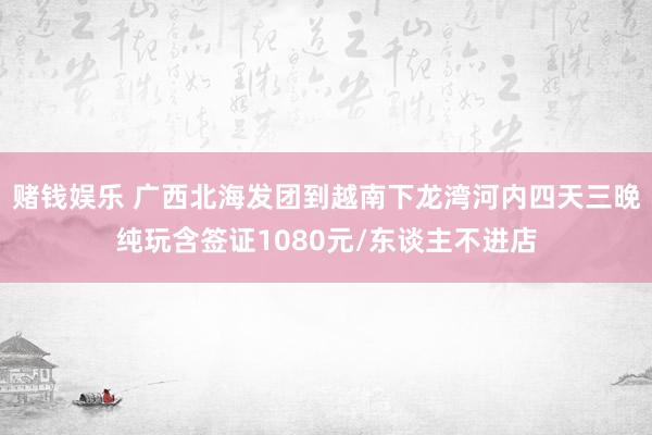 赌钱娱乐 广西北海发团到越南下龙湾河内四天三晚纯玩含签证1080元/东谈主不进店
