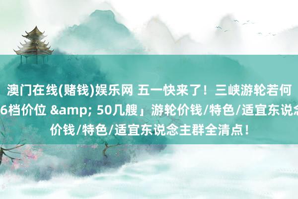 澳门在线(赌钱)娱乐网 五一快来了！三峡游轮若何订票选船？「6档价位 & 50几艘」游轮价钱/特色/适宜东说念主群全清点！
