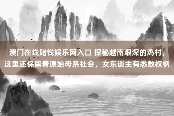 澳门在线赌钱娱乐网入口 探秘越南艰深的鸡村，这里还保留着原始母系社会，女东谈主有悉数权柄
