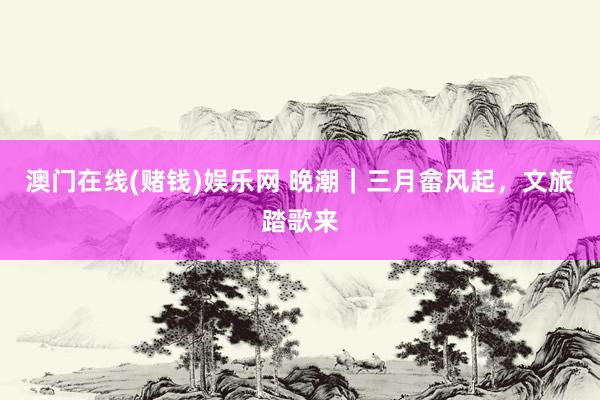 澳门在线(赌钱)娱乐网 晚潮｜三月畲风起，文旅踏歌来