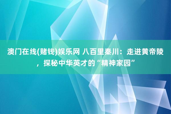 澳门在线(赌钱)娱乐网 八百里秦川：走进黄帝陵，探秘中华英才的“精神家园”