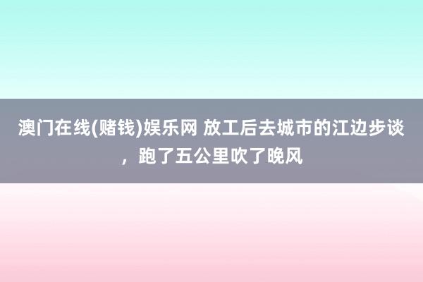 澳门在线(赌钱)娱乐网 放工后去城市的江边步谈，跑了五公里吹了晚风