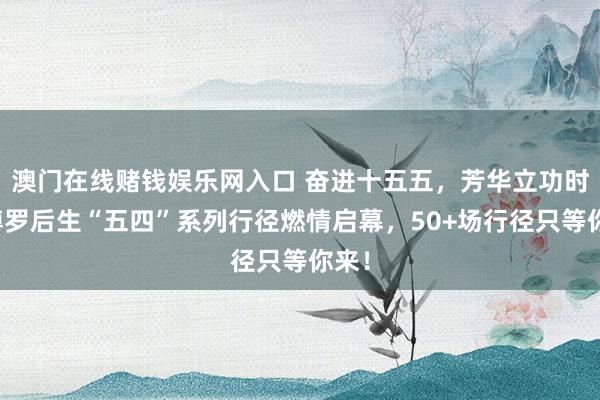 澳门在线赌钱娱乐网入口 奋进十五五，芳华立功时｜博罗后生“五四”系列行径燃情启幕，50+场行径只等你来！