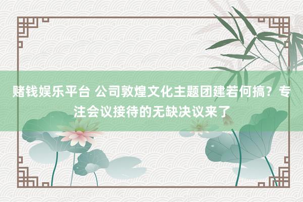 赌钱娱乐平台 公司敦煌文化主题团建若何搞？专注会议接待的无缺决议来了