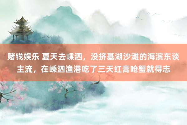 赌钱娱乐 夏天去嵊泗，没挤基湖沙滩的海滨东谈主流，在嵊泗渔港吃了三天红膏呛蟹就得志