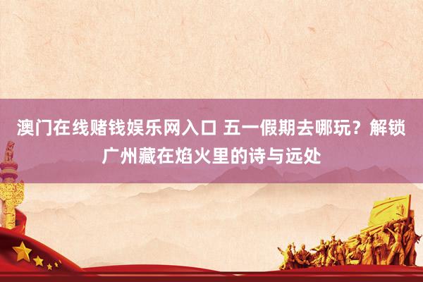 澳门在线赌钱娱乐网入口 五一假期去哪玩？解锁广州藏在焰火里的诗与远处