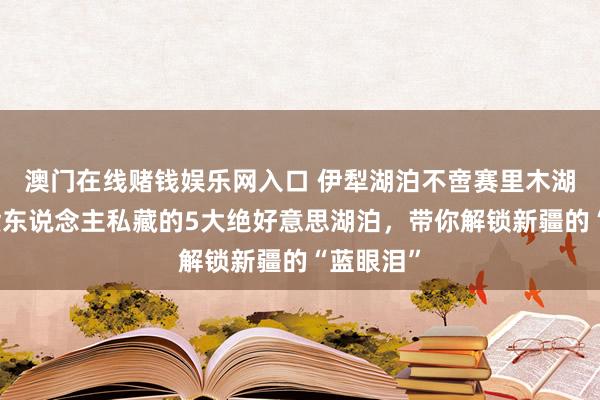 澳门在线赌钱娱乐网入口 伊犁湖泊不啻赛里木湖！土产货东说念主私藏的5大绝好意思湖泊，带你解锁新疆的“蓝眼泪”