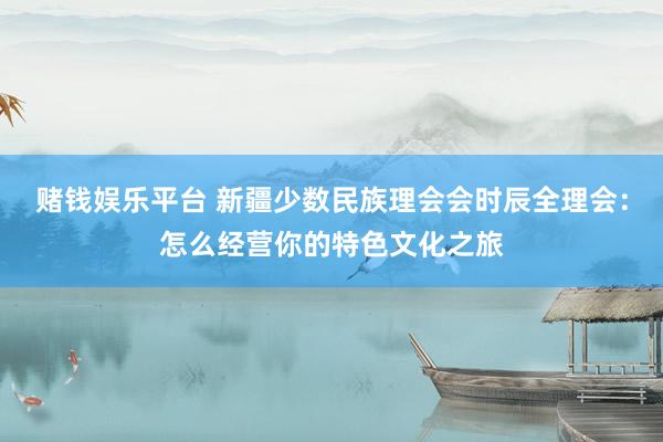 赌钱娱乐平台 新疆少数民族理会会时辰全理会：怎么经营你的特色文化之旅