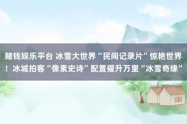 赌钱娱乐平台 冰雪大世界“民间记录片”惊艳世界！冰城拍客“像素史诗”配置擢升万里“冰雪奇缘”