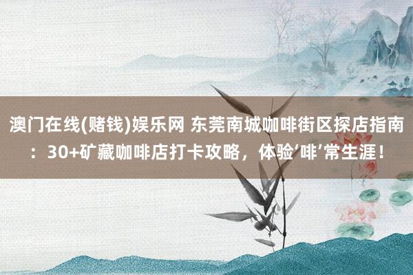 澳门在线(赌钱)娱乐网 东莞南城咖啡街区探店指南：30+矿藏咖啡店打卡攻略，体验‘啡’常生涯！