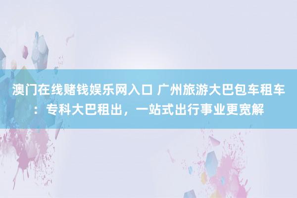澳门在线赌钱娱乐网入口 广州旅游大巴包车租车：专科大巴租出，一站式出行事业更宽解