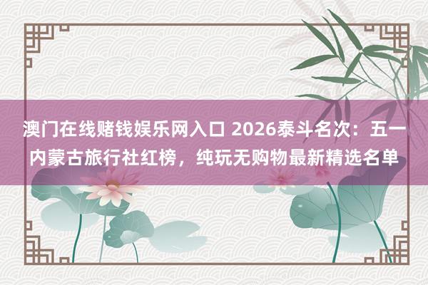 澳门在线赌钱娱乐网入口 2026泰斗名次：五一内蒙古旅行社红榜，纯玩无购物最新精选名单