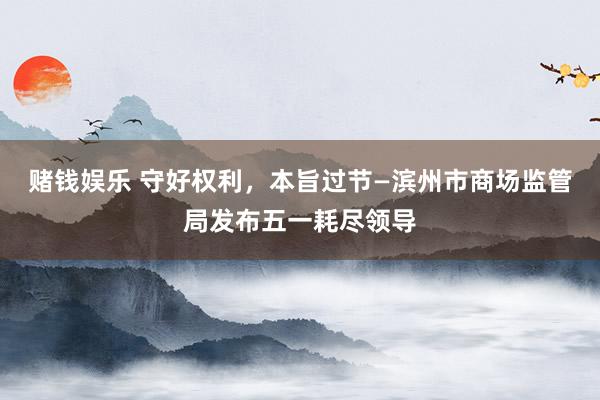 赌钱娱乐 守好权利，本旨过节—滨州市商场监管局发布五一耗尽领导