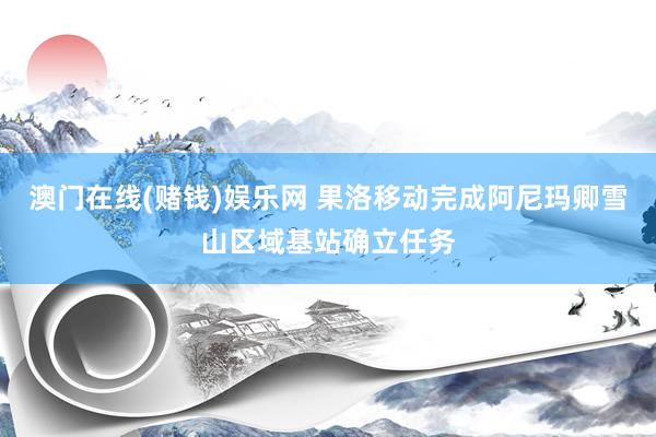 澳门在线(赌钱)娱乐网 果洛移动完成阿尼玛卿雪山区域基站确立任务