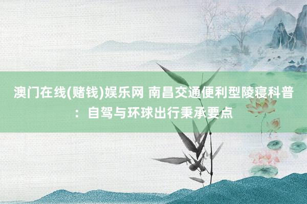 澳门在线(赌钱)娱乐网 南昌交通便利型陵寝科普：自驾与环球出行秉承要点