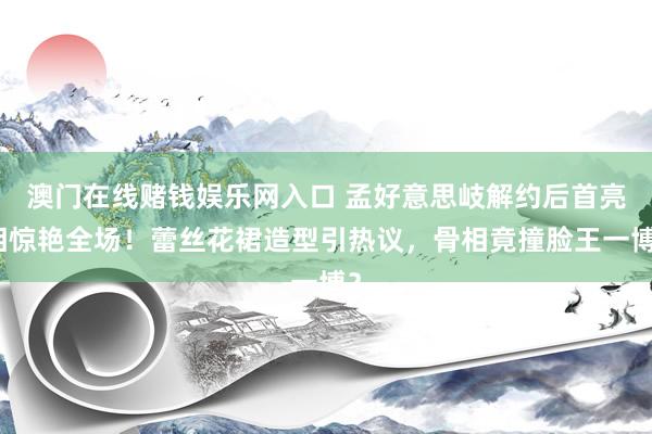 澳门在线赌钱娱乐网入口 孟好意思岐解约后首亮相惊艳全场！蕾丝花裙造型引热议，骨相竟撞脸王一博？