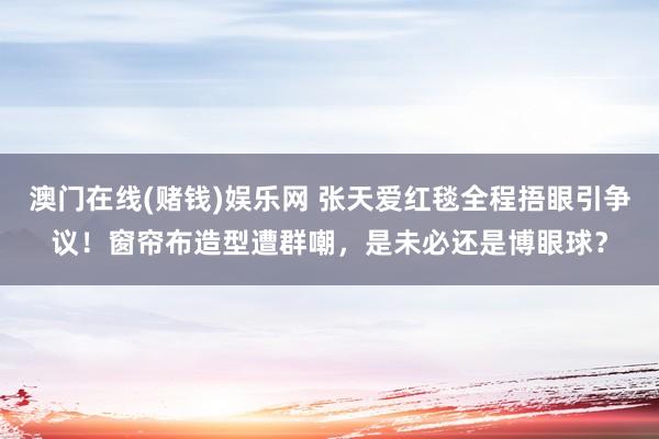 澳门在线(赌钱)娱乐网 张天爱红毯全程捂眼引争议！窗帘布造型遭群嘲，是未必还是博眼球？
