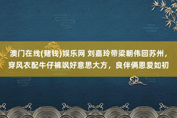 澳门在线(赌钱)娱乐网 刘嘉玲带梁朝伟回苏州，穿风衣配牛仔裤飒好意思大方，良伴俩恩爱如初