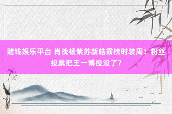 赌钱娱乐平台 肖战杨紫苏新皓霸榜时装周！粉丝投票把王一博投没了？