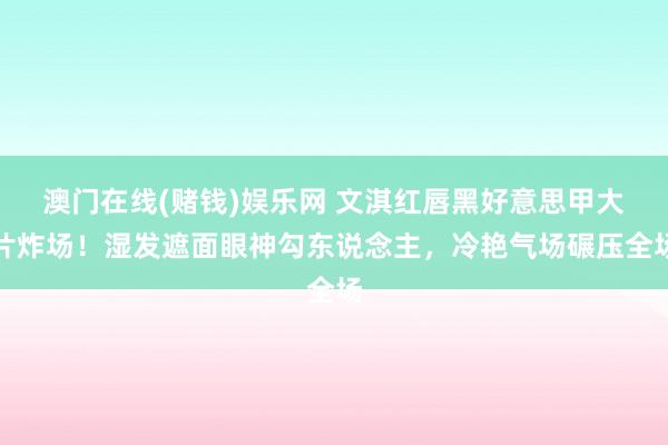 澳门在线(赌钱)娱乐网 文淇红唇黑好意思甲大片炸场！湿发遮面眼神勾东说念主，冷艳气场碾压全场