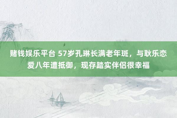 赌钱娱乐平台 57岁孔琳长满老年斑，与耿乐恋爱八年遭抵御，现存踏实伴侣很幸福
