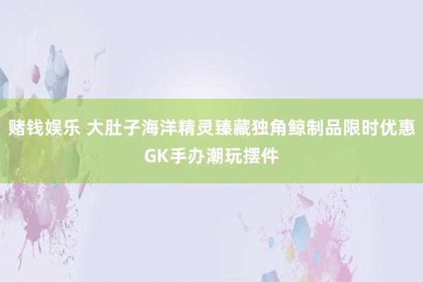 赌钱娱乐 大肚子海洋精灵臻藏独角鲸制品限时优惠GK手办潮玩摆件