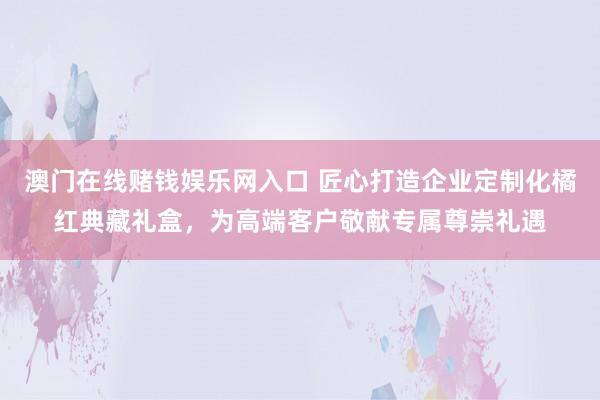 澳门在线赌钱娱乐网入口 匠心打造企业定制化橘红典藏礼盒，为高端客户敬献专属尊崇礼遇