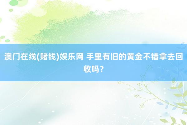 澳门在线(赌钱)娱乐网 手里有旧的黄金不错拿去回收吗？