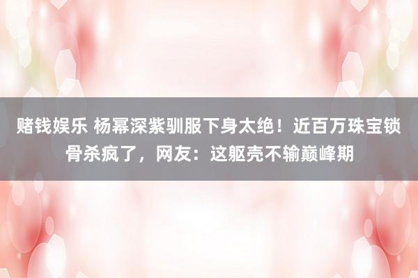 赌钱娱乐 杨幂深紫驯服下身太绝！近百万珠宝锁骨杀疯了，网友：这躯壳不输巅峰期