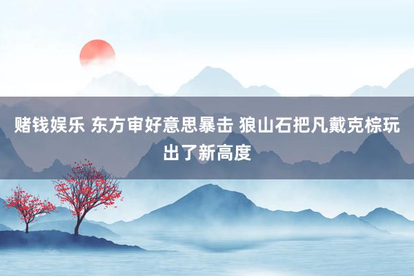 赌钱娱乐 东方审好意思暴击 狼山石把凡戴克棕玩出了新高度