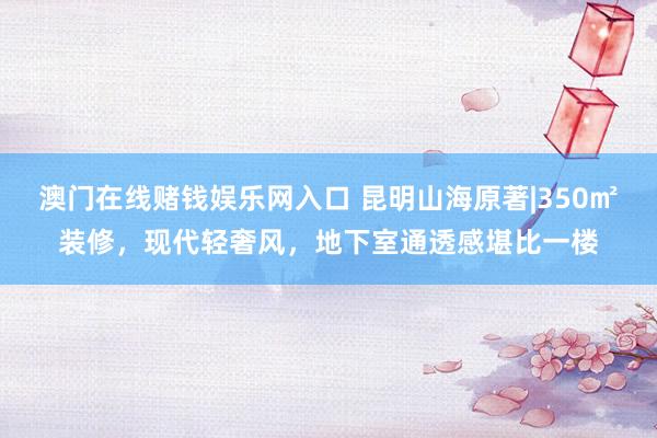 澳门在线赌钱娱乐网入口 昆明山海原著|350㎡装修，现代轻奢风，地下室通透感堪比一楼