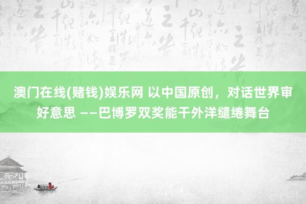 澳门在线(赌钱)娱乐网 以中国原创，对话世界审好意思 ——巴博罗双奖能干外洋缱绻舞台