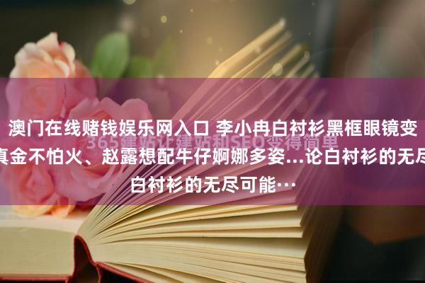 澳门在线赌钱娱乐网入口 李小冉白衬衫黑框眼镜变麻辣磨真金不怕火、赵露想配牛仔婀娜多姿...论白衬衫的无尽可能···