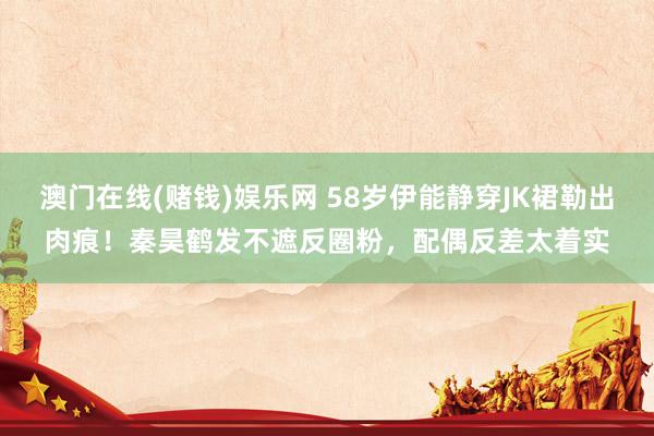 澳门在线(赌钱)娱乐网 58岁伊能静穿JK裙勒出肉痕！秦昊鹤发不遮反圈粉，配偶反差太着实