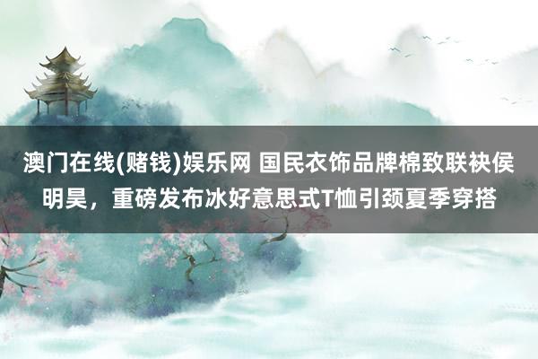 澳门在线(赌钱)娱乐网 国民衣饰品牌棉致联袂侯明昊，重磅发布冰好意思式T恤引颈夏季穿搭