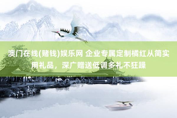 澳门在线(赌钱)娱乐网 企业专属定制橘红从简实用礼品，深广赠送低调多礼不狂躁