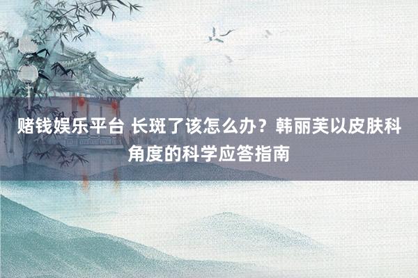 赌钱娱乐平台 长斑了该怎么办？韩丽芙以皮肤科角度的科学应答指南