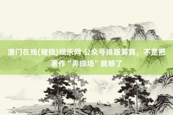 澳门在线(赌钱)娱乐网 公众号排版筹算，不是把著作“弄排场”就够了