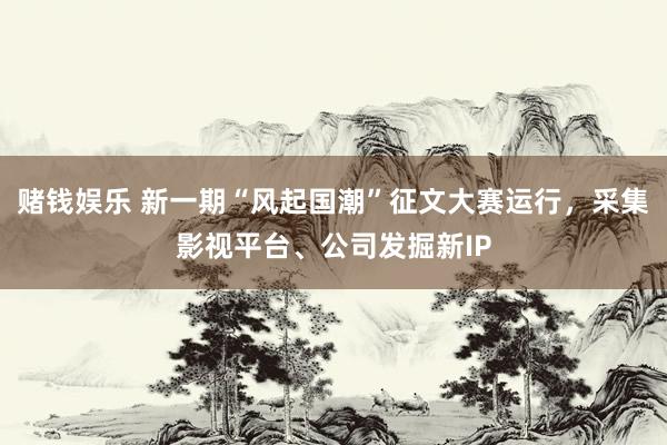 赌钱娱乐 新一期“风起国潮”征文大赛运行，采集影视平台、公司发掘新IP