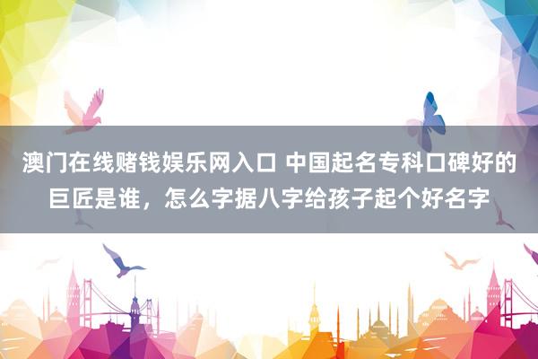 澳门在线赌钱娱乐网入口 中国起名专科口碑好的巨匠是谁，怎么字据八字给孩子起个好名字