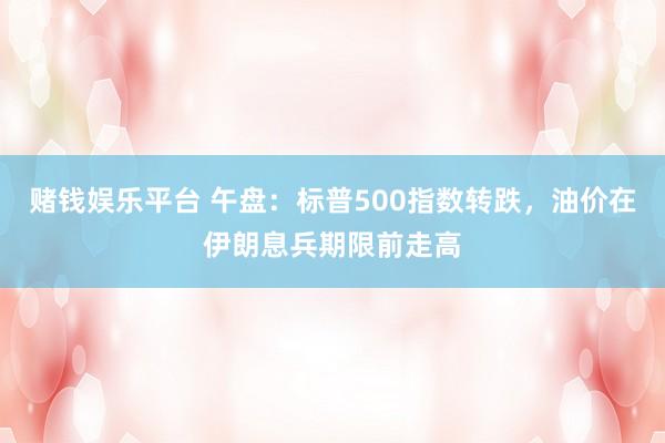 赌钱娱乐平台 午盘：标普500指数转跌，油价在伊朗息兵期限前走高