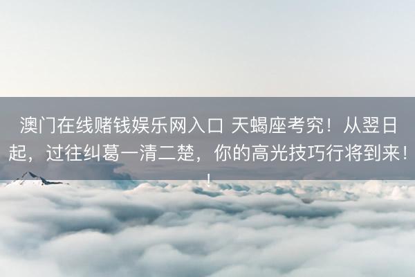 澳门在线赌钱娱乐网入口 天蝎座考究！从翌日起，过往纠葛一清二楚，你的高光技巧行将到来！
