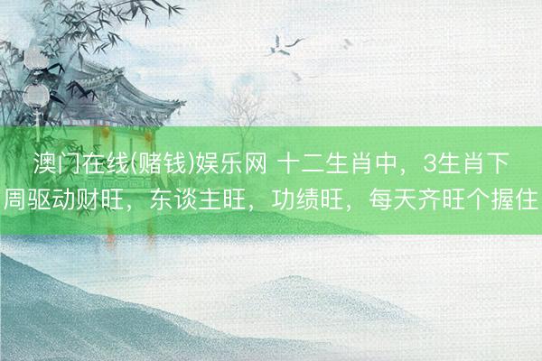 澳门在线(赌钱)娱乐网 十二生肖中，3生肖下周驱动财旺，东谈主旺，功绩旺，每天齐旺个握住