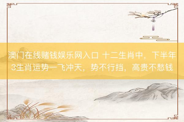 澳门在线赌钱娱乐网入口 十二生肖中，下半年3生肖运势一飞冲天，势不行挡，高贵不愁钱