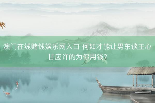 澳门在线赌钱娱乐网入口 何如才能让男东谈主心甘应许的为你用钱？