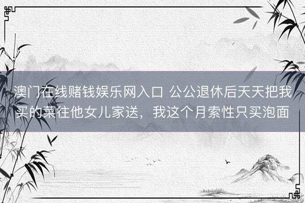 澳门在线赌钱娱乐网入口 公公退休后天天把我买的菜往他女儿家送，我这个月索性只买泡面