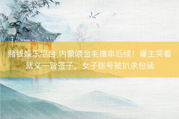 赌钱娱乐平台 内蒙喂金毛撸串后续！雇主哭着就义一皆签子，女子账号被扒求包涵