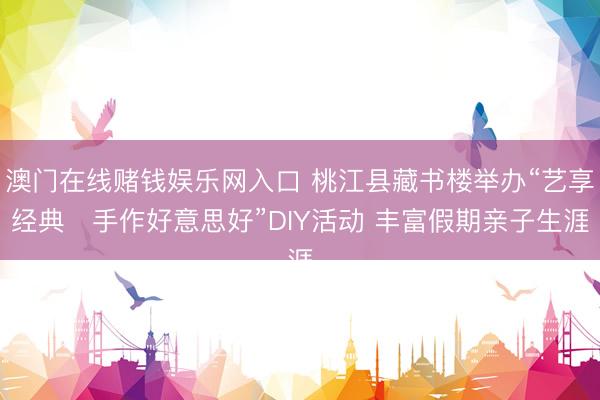 澳门在线赌钱娱乐网入口 桃江县藏书楼举办“艺享经典・手作好意思好”DIY活动 丰富假期亲子生涯