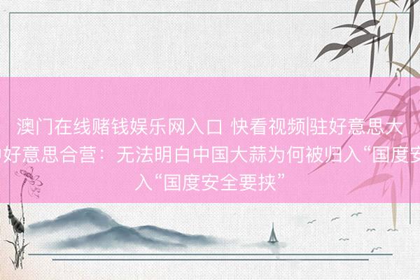澳门在线赌钱娱乐网入口 快看视频|驻好意思大使说念中好意思合营：无法明白中国大蒜为何被归入“国度安全要挟”