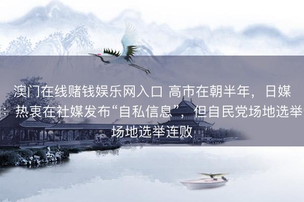 澳门在线赌钱娱乐网入口 高市在朝半年，日媒回归：热衷在社媒发布“自私信息”，但自民党场地选举连败